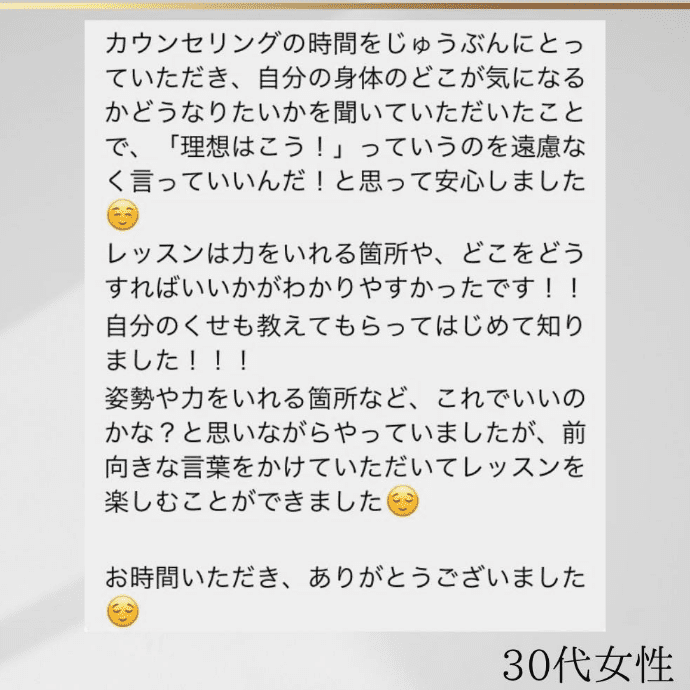 30代女性 カウンセリングの時間を充分にとっていただき、自分の身体のどこが気になるかどうなりないかを聞いていただいたことで、「理想はこう！」っていうのを遠慮なく言っていいんだ！と思って安心しました。