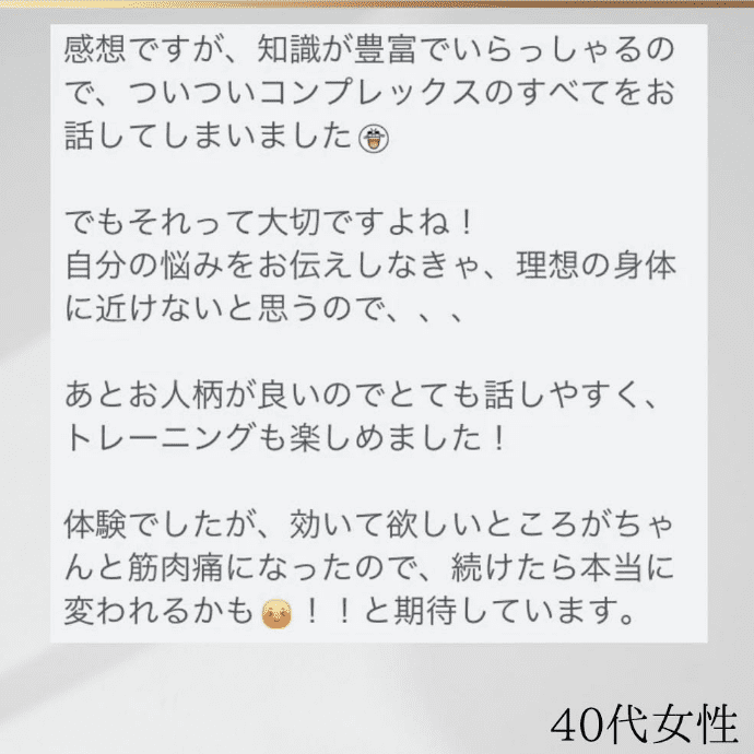 40代女性 知識が豊富でいらっしゃるので、ついついコンプレックスの全てをお話してしまいました。あと、お人柄も良いのでとても話しやすく、トレーニングも楽しめました！